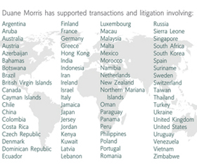 Duane Morris has supported transactions and litigation involving: Argentina, Aruba, Australia, Austria, Azerbaijan, Bahamas, Botswana, Brazil, British Virgin Islands, Canada, Cayman Islands, Chile, Colombia, Costa Rica, Czech Republic, Denmark, Dominican Republic, Ecuador, Finland, France, Germany, Greece, Hong Kong, India, Indonesia, Iran, Ireland, Israel, Italy, Jamaica, Japan, Jersey, Jordan, kenya, Kuwait, Latvia, Lebanon, Luxembourg, Macau, Malaysia, Malta, Mexico, Morocco, Namibia, Netherlands, New Zealand, Northern Mariana Islands, Oman, Paraguay, Panama, Peru, Philippines, Poland, Portugal, Romania, Russia, Sierra Leone, Singapore, South Africa, South Korea, Spain, Suriname, Sweden, Switzerland, Taiwan, Thailand, Turkey, Ukraine, United Kingdom, United States, Uruguay, Venezuela, Vietnam, Zimbabwe