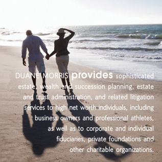 Duane Morris provides sophisticated estate, wealth and succession planning, estate and trust administration, and related litigation services to high net worth individuals, including business owners and professional athletes, as well as to corporate and individual fiduciaries, private foundations and other charitable organizations.